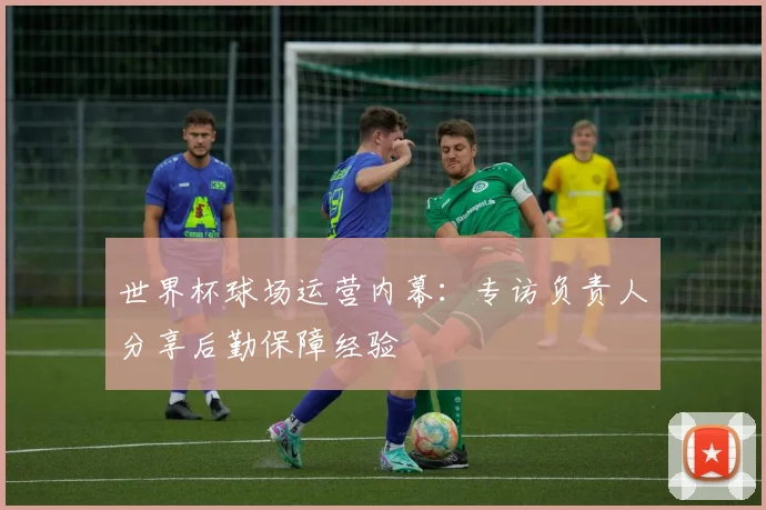 世界杯球场运营内幕:专访负责人分享后勤保障经验