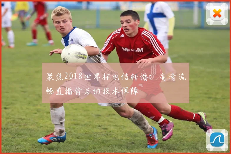 聚焦2018世界杯电信转播:高清流畅直播背后的技术保障