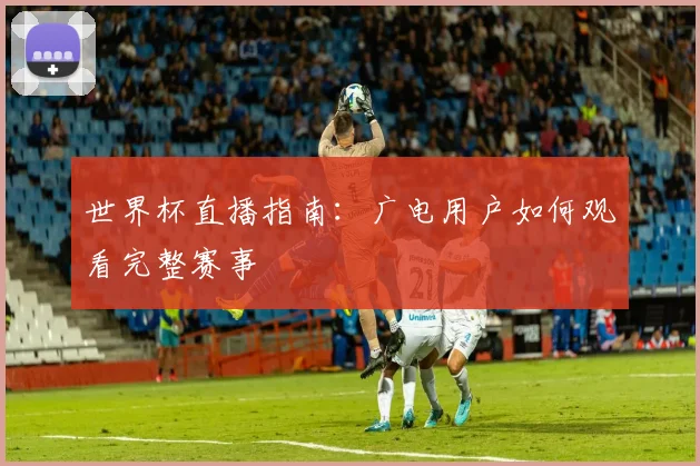 世界杯直播指南：广电用户如何观看完整赛事
