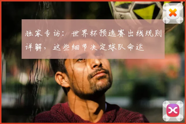 独家专访:世界杯预选赛出线规则详解,这些细节决定球队命运