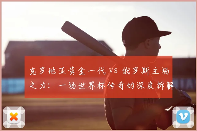 克罗地亚黄金一代 vs 俄罗斯主场之力:一场世界杯传奇的深度拆解