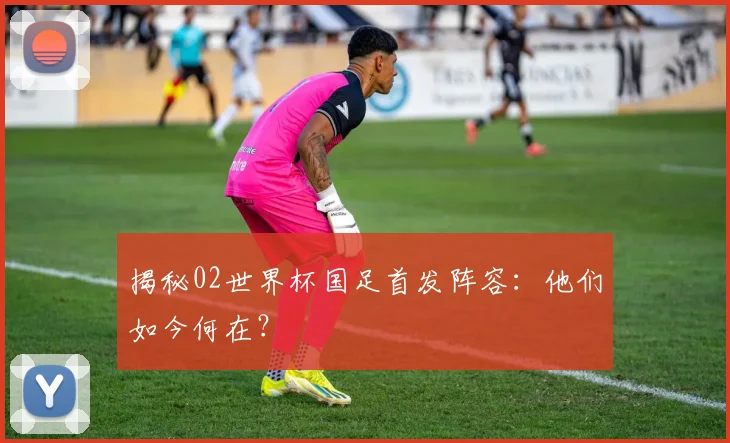 揭秘02世界杯国足首发阵容：他们如今何在？