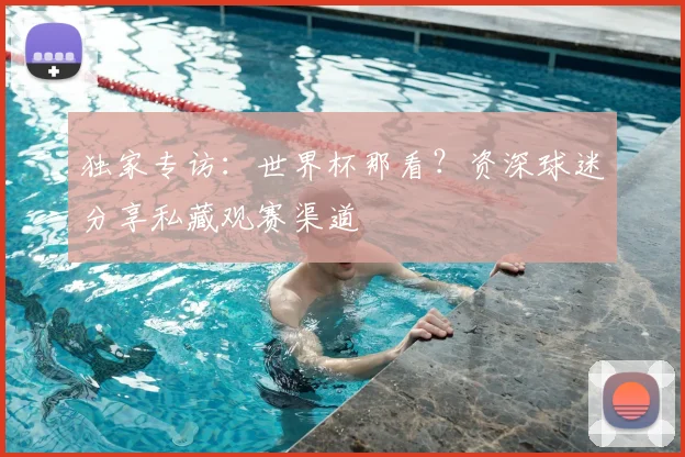 独家专访:世界杯那看?资深球迷分享私藏观赛渠道