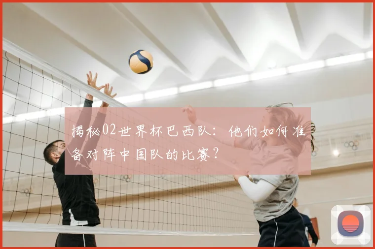 揭秘02世界杯巴西队：他们如何准备对阵中国队的比赛？