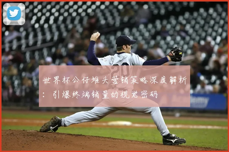 世界杯公仔堆头营销策略深度解析:引爆终端销量的视觉密码