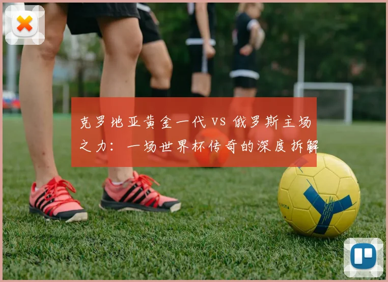 克罗地亚黄金一代 vs 俄罗斯主场之力：一场世界杯传奇的深度拆解