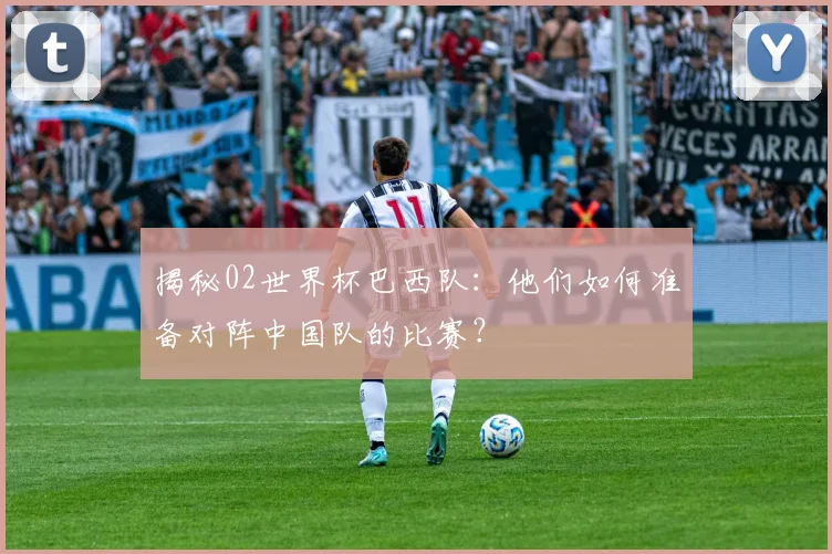 揭秘02世界杯巴西队：他们如何准备对阵中国队的比赛？