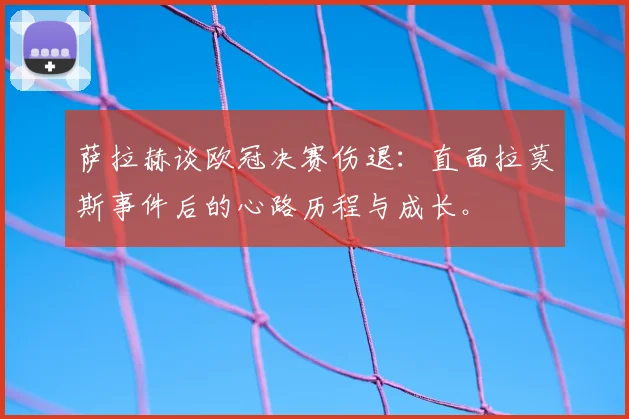 萨拉赫谈欧冠决赛伤退：直面拉莫斯事件后的心路历程与成长。