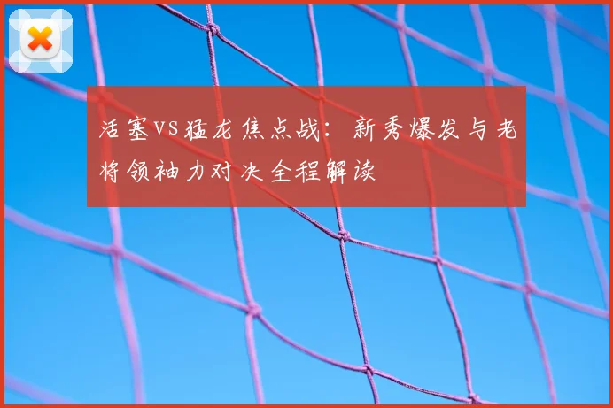 活塞vs猛龙焦点战：新秀爆发与老将领袖力对决全程解读