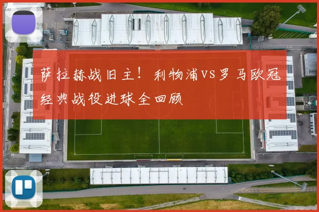 萨拉赫战旧主！利物浦vs罗马欧冠经典战役进球全回顾