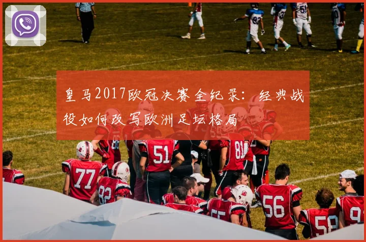 皇马2017欧冠决赛全纪录：经典战役如何改写欧洲足坛格局