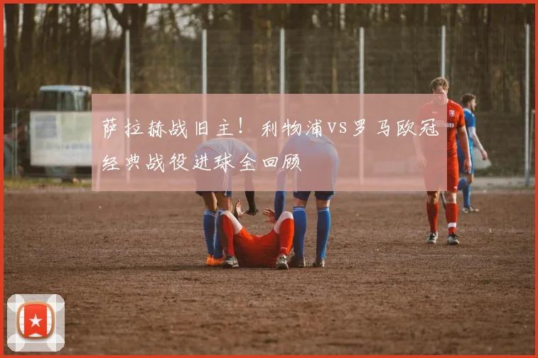 萨拉赫战旧主！利物浦vs罗马欧冠经典战役进球全回顾