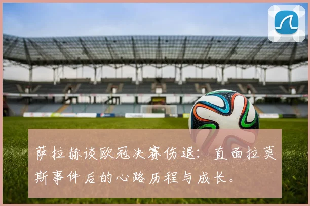 萨拉赫谈欧冠决赛伤退：直面拉莫斯事件后的心路历程与成长。